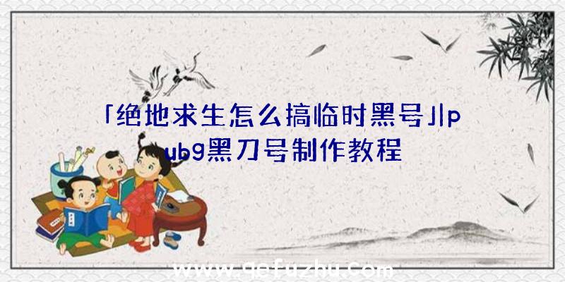 「绝地求生怎么搞临时黑号」|pubg黑刀号制作教程